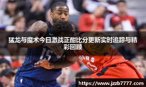 猛龙与魔术今日激战正酣比分更新实时追踪与精彩回顾