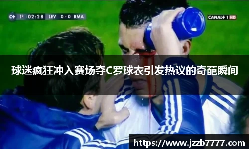 球迷疯狂冲入赛场夺C罗球衣引发热议的奇葩瞬间