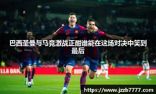 巴西圣曼与马竞激战正酣谁能在这场对决中笑到最后